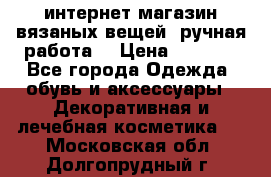 интернет-магазин вязаных вещей, ручная работа! › Цена ­ 1 700 - Все города Одежда, обувь и аксессуары » Декоративная и лечебная косметика   . Московская обл.,Долгопрудный г.